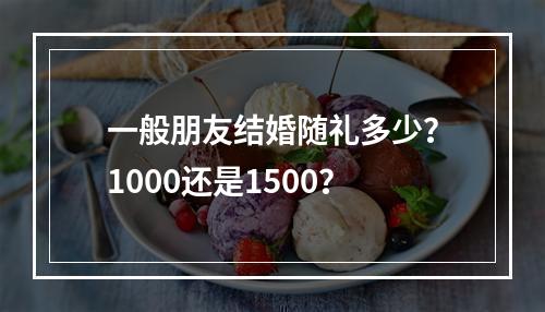 一般朋友结婚随礼多少？1000还是1500？