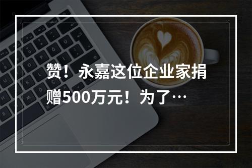 赞！永嘉这位企业家捐赠500万元！为了…