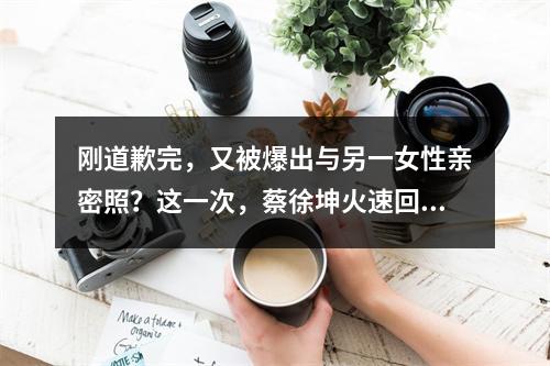 刚道歉完，又被爆出与另一女性亲密照？这一次，蔡徐坤火速回应