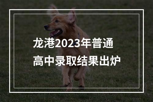 龙港2023年普通高中录取结果出炉