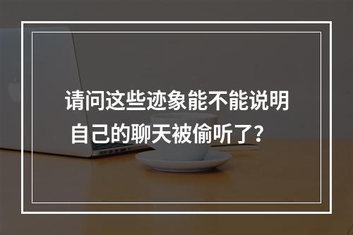 请问这些迹象能不能说明 自己的聊天被偷听了？