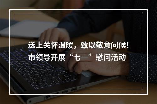 送上关怀温暖，致以敬意问候！市领导开展“七一”慰问活动