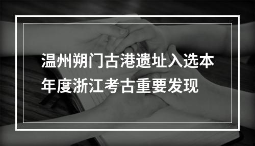 温州朔门古港遗址入选本年度浙江考古重要发现