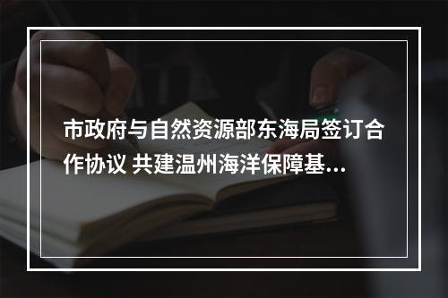市政府与自然资源部东海局签订合作协议 共建温州海洋保障基地