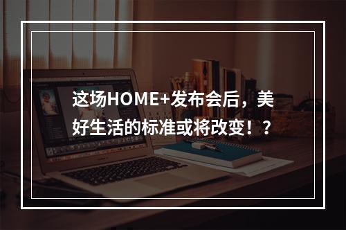 这场HOME+发布会后，美好生活的标准或将改变！？