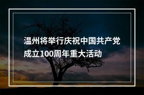温州将举行庆祝中国共产党成立100周年重大活动