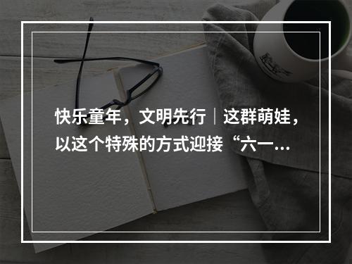 快乐童年，文明先行｜这群萌娃，以这个特殊的方式迎接“六一”