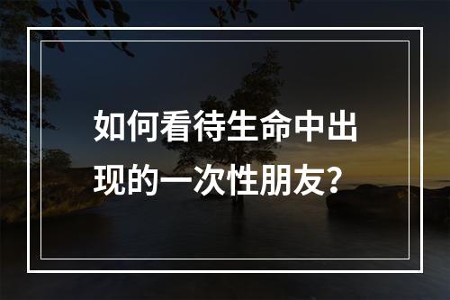 如何看待生命中出现的一次性朋友？