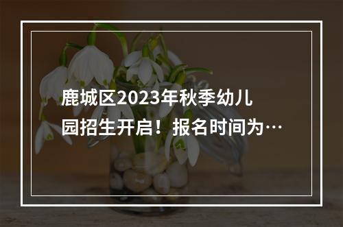 鹿城区2023年秋季幼儿园招生开启！报名时间为…