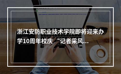 浙江安防职业技术学院即将迎来办学10周年校庆 “记者采风团”走进校园感受安防新气象
