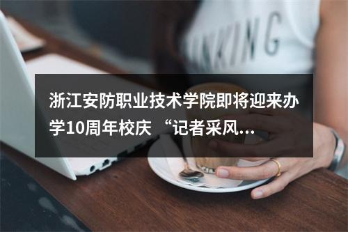 浙江安防职业技术学院即将迎来办学10周年校庆 “记者采风团”走进校园感受安防新气象
