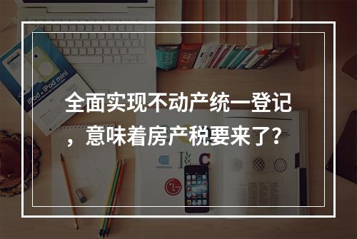 全面实现不动产统一登记，意味着房产税要来了？