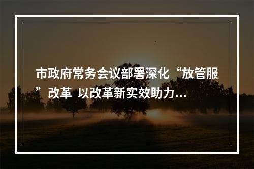 市政府常务会议部署深化“放管服”改革  以改革新实效助力打造一流营商环境