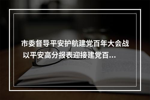 市委督导平安护航建党百年大会战 以平安高分报表迎接建党百年