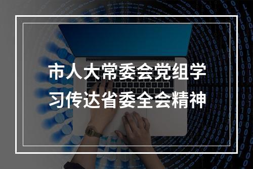 市人大常委会党组学习传达省委全会精神