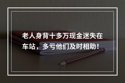 老人身背十多万现金迷失在车站，多亏他们及时相助！