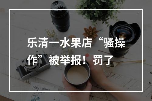 乐清一水果店“骚操作”被举报！罚了