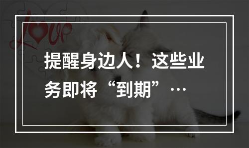 提醒身边人！这些业务即将“到期”…