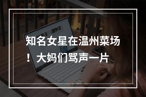 知名女星在温州菜场！大妈们骂声一片