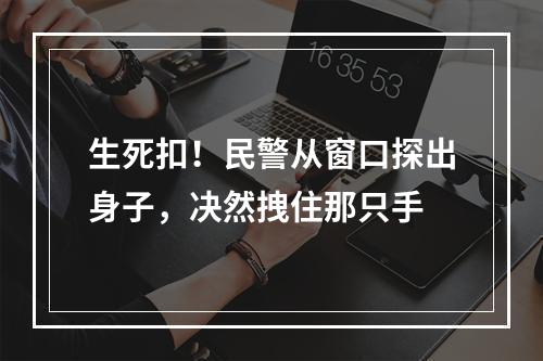 生死扣！民警从窗口探出身子，决然拽住那只手