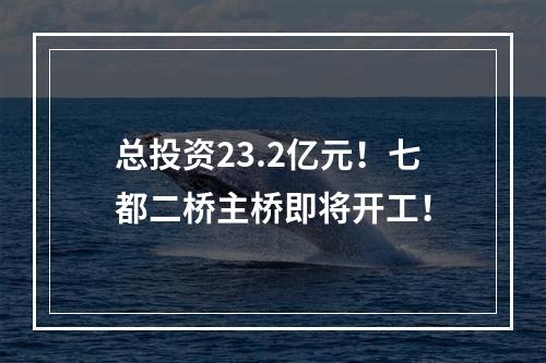总投资23.2亿元！七都二桥主桥即将开工！