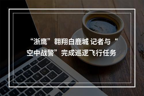 “浙鹰”翱翔白鹿城 记者与“空中战警”完成巡逻飞行任务