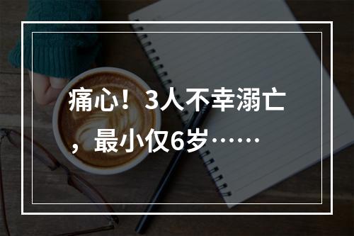 痛心！3人不幸溺亡，最小仅6岁……