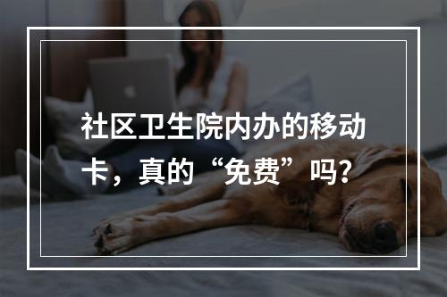 社区卫生院内办的移动卡，真的“免费”吗？