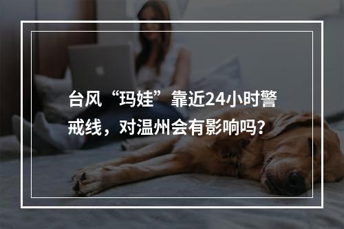 台风“玛娃”靠近24小时警戒线，对温州会有影响吗？