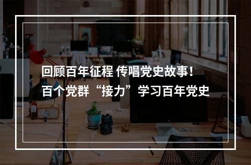 回顾百年征程 传唱党史故事！百个党群“接力”学习百年党史