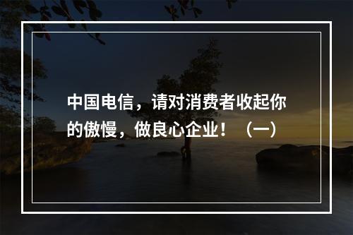 中国电信，请对消费者收起你的傲慢，做良心企业！（一）
