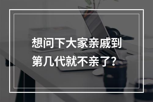 想问下大家亲戚到第几代就不亲了？