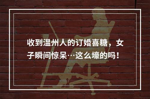 收到温州人的订婚喜糖，女子瞬间惊呆…这么壕的吗！