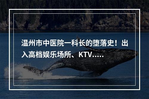 温州市中医院一科长的堕落史！出入高档娱乐场所、KTV...