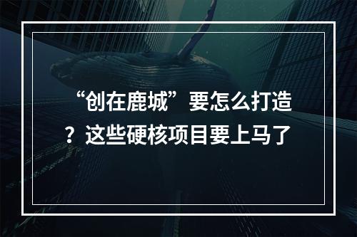 “创在鹿城”要怎么打造？这些硬核项目要上马了