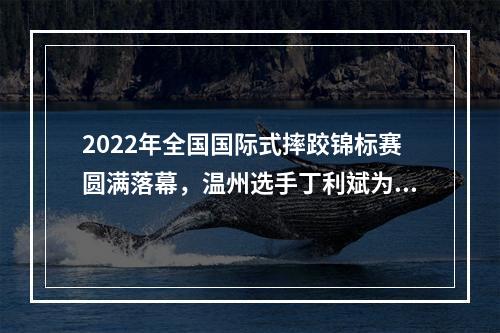 2022年全国国际式摔跤锦标赛圆满落幕，温州选手丁利斌为浙江队夺唯一一金