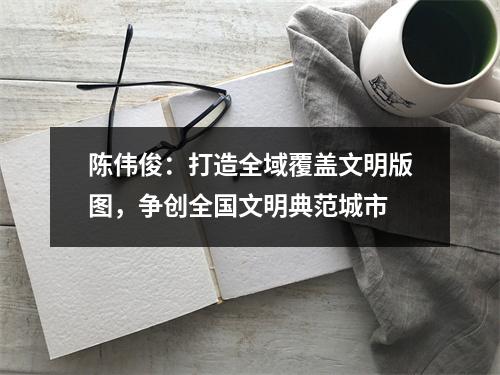 陈伟俊：打造全域覆盖文明版图，争创全国文明典范城市