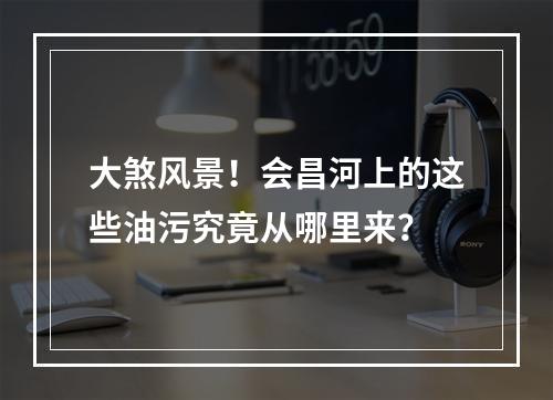 大煞风景！会昌河上的这些油污究竟从哪里来？