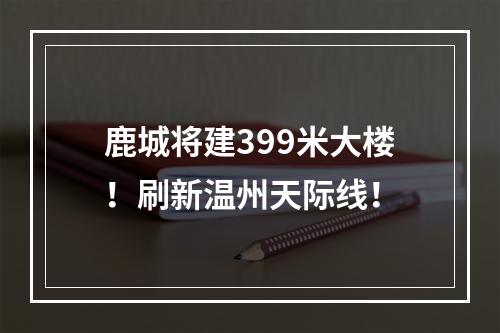 鹿城将建399米大楼！刷新温州天际线！
