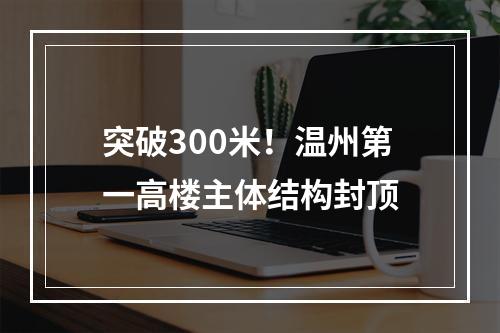 突破300米！温州第一高楼主体结构封顶