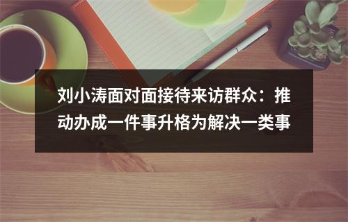 刘小涛面对面接待来访群众：推动办成一件事升格为解决一类事