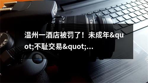温州一酒店被罚了！未成年"不耻交易"被抓，还是...