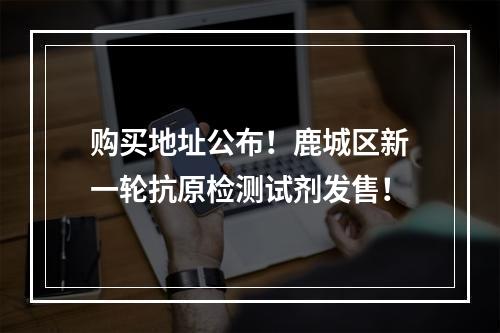 购买地址公布！鹿城区新一轮抗原检测试剂发售！