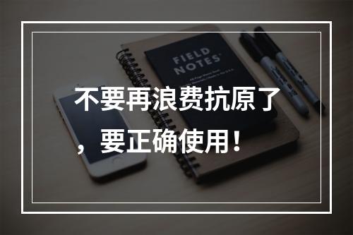 不要再浪费抗原了，要正确使用！