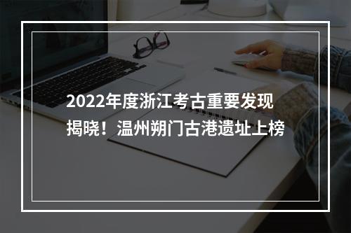 2022年度浙江考古重要发现揭晓！温州朔门古港遗址上榜