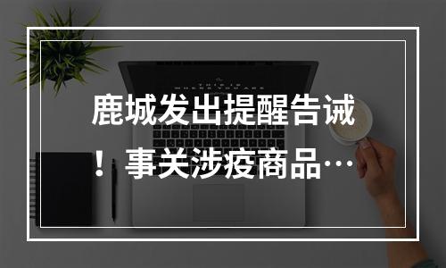 鹿城发出提醒告诫！事关涉疫商品…