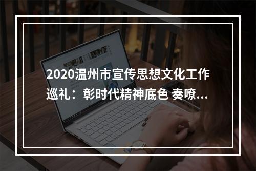 2020温州市宣传思想文化工作巡礼：彰时代精神底色 奏嘹亮奋进之歌
