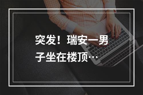 突发！瑞安一男子坐在楼顶…