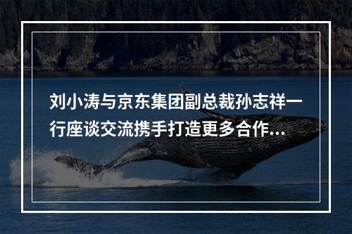 刘小涛与京东集团副总裁孙志祥一行座谈交流携手打造更多合作共赢的标志性成 ...