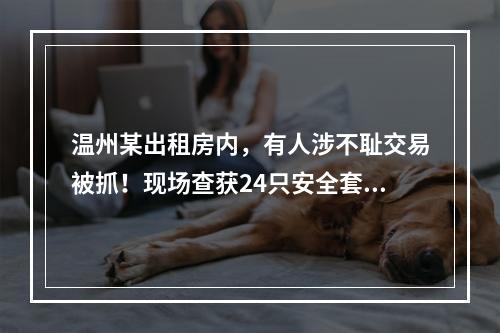 温州某出租房内，有人涉不耻交易被抓！现场查获24只安全套！
